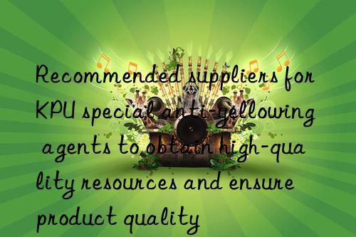 Recommended suppliers for KPU special anti-yellowing agents to obtain high-quality resources and ensure product quality