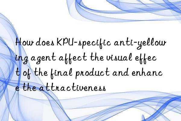 How does KPU-specific anti-yellowing agent affect the visual effect of the final product and enhance the attractiveness