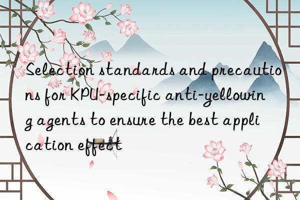 Selection standards and precautions for KPU-specific anti-yellowing agents to ensure the best application effect