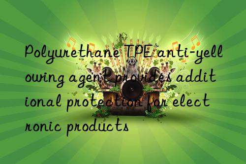 Polyurethane TPE anti-yellowing agent provides additional protection for electronic products