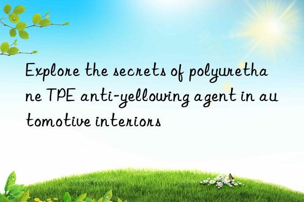 Explore the secrets of polyurethane TPE anti-yellowing agent in automotive interiors