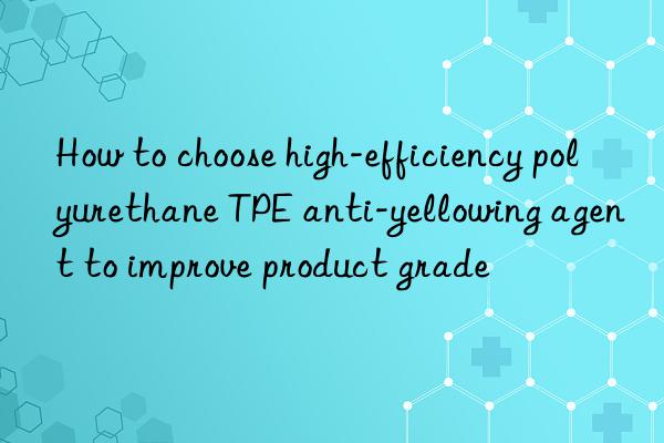 How to choose high-efficiency polyurethane TPE anti-yellowing agent to improve product grade