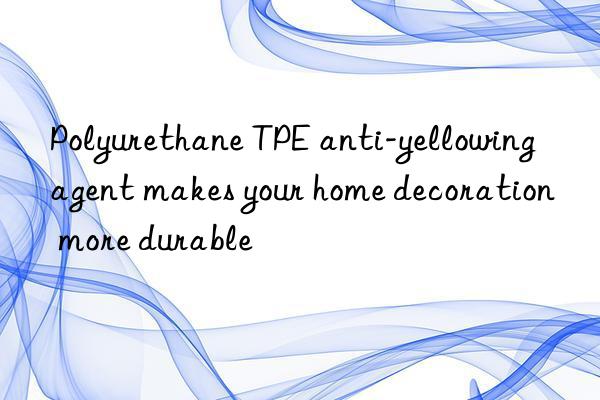 Polyurethane TPE anti-yellowing agent makes your home decoration more durable