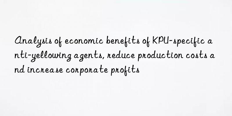 Analysis of economic benefits of KPU-specific anti-yellowing agents, reduce production costs and increase corporate profits