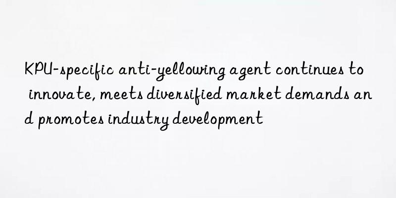 KPU-specific anti-yellowing agent continues to innovate, meets diversified market demands and promotes industry development