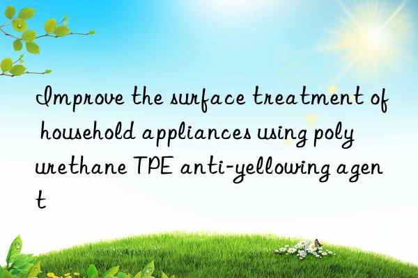 Improve the surface treatment of household appliances using polyurethane TPE anti-yellowing agent