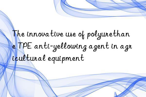 The innovative use of polyurethane TPE anti-yellowing agent in agricultural equipment