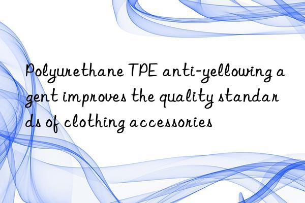 Polyurethane TPE anti-yellowing agent improves the quality standards of clothing accessories