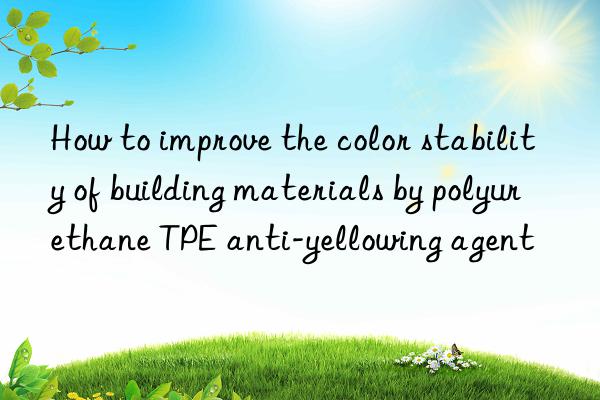 How to improve the color stability of building materials by polyurethane TPE anti-yellowing agent