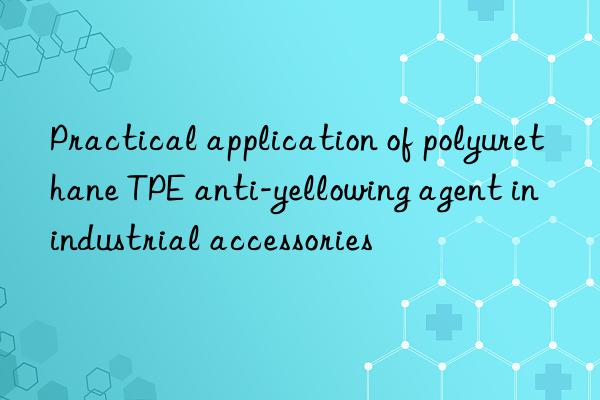 Practical application of polyurethane TPE anti-yellowing agent in industrial accessories