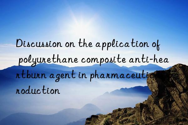 Discussion on the application of polyurethane composite anti-heartburn agent in pharmaceutical production