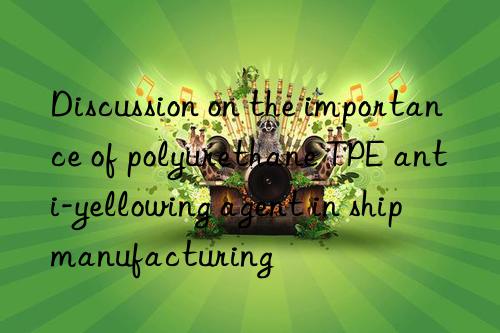 Discussion on the importance of polyurethane TPE anti-yellowing agent in ship manufacturing