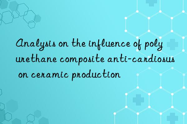 Analysis on the influence of polyurethane composite anti-cardiosus on ceramic production