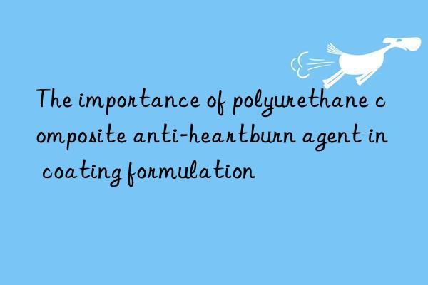 The importance of polyurethane composite anti-heartburn agent in coating formulation