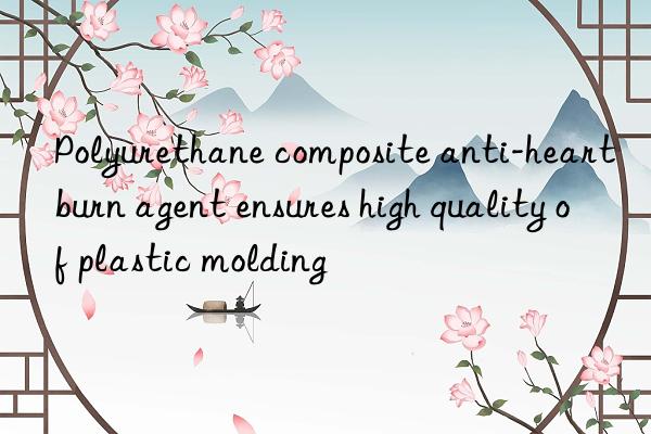 Polyurethane composite anti-heartburn agent ensures high quality of plastic molding