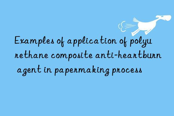 Examples of application of polyurethane composite anti-heartburn agent in papermaking process