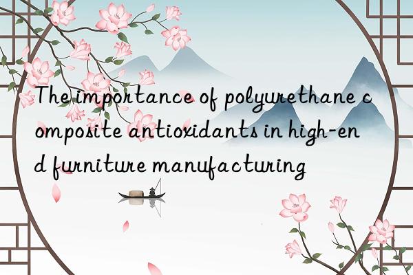 The importance of polyurethane composite antioxidants in high-end furniture manufacturing