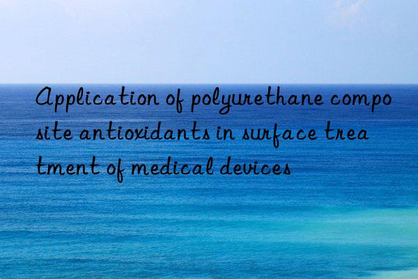 Application of polyurethane composite antioxidants in surface treatment of medical devices