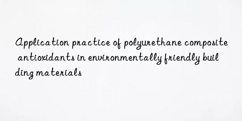 Application practice of polyurethane composite antioxidants in environmentally friendly building materials