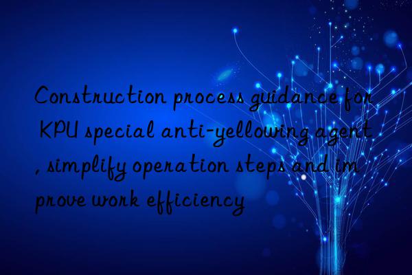 Construction process guidance for KPU special anti-yellowing agent, simplify operation steps and improve work efficiency