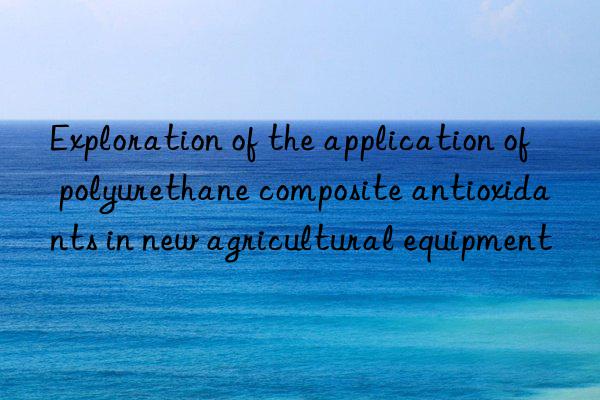 Exploration of the application of polyurethane composite antioxidants in new agricultural equipment