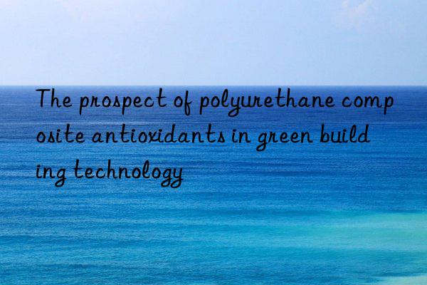 The prospect of polyurethane composite antioxidants in green building technology