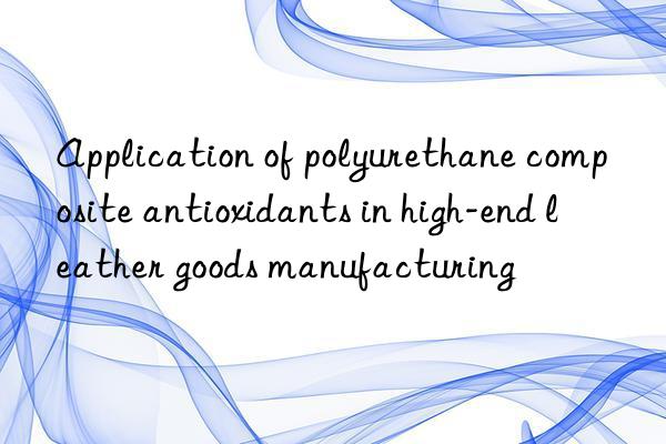 Application of polyurethane composite antioxidants in high-end leather goods manufacturing