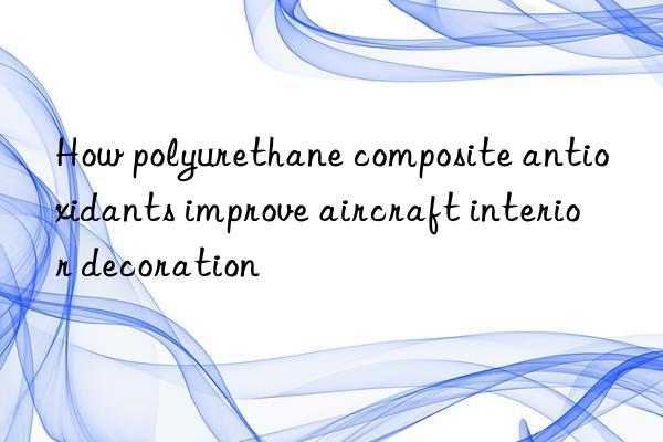 How polyurethane composite antioxidants improve aircraft interior decoration