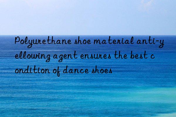 Polyurethane shoe material anti-yellowing agent ensures the best condition of dance shoes