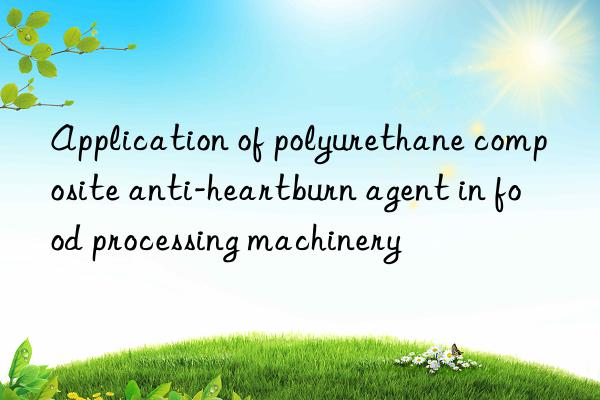 Application of polyurethane composite anti-heartburn agent in food processing machinery