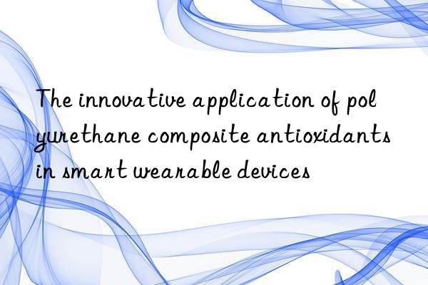 The innovative application of polyurethane composite antioxidants in smart wearable devices