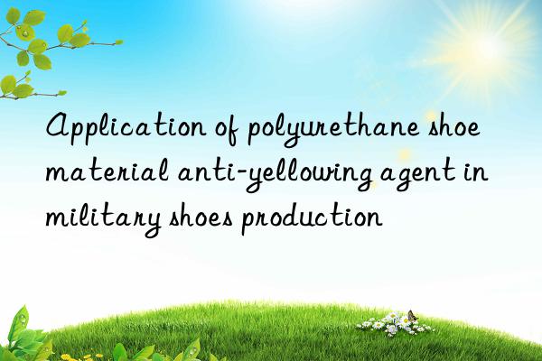 Application of polyurethane shoe material anti-yellowing agent in military shoes production