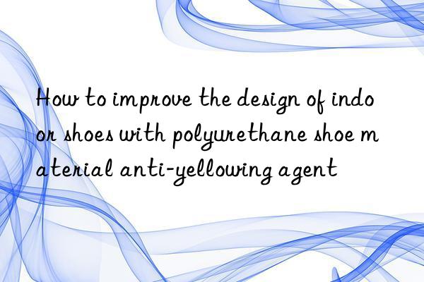 How to improve the design of indoor shoes with polyurethane shoe material anti-yellowing agent