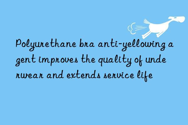 Polyurethane bra anti-yellowing agent improves the quality of underwear and extends service life