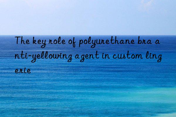 The key role of polyurethane bra anti-yellowing agent in custom lingerie