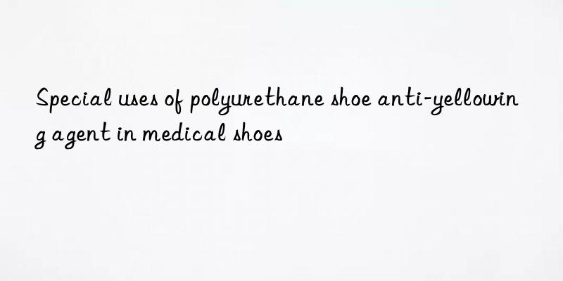 Special uses of polyurethane shoe anti-yellowing agent in medical shoes