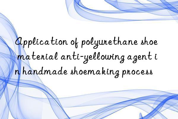 Application of polyurethane shoe material anti-yellowing agent in handmade shoemaking process