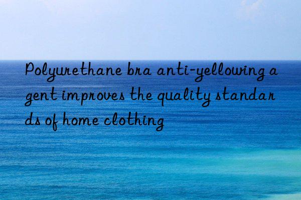 Polyurethane bra anti-yellowing agent improves the quality standards of home clothing