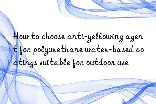 How to choose anti-yellowing agent for polyurethane water-based coatings suitable for outdoor use