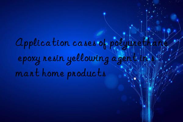 Application cases of polyurethane epoxy resin yellowing agent in smart home products