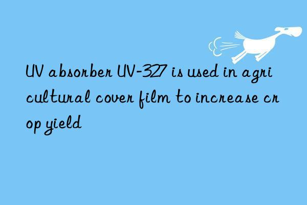 UV absorber UV-327 is used in agricultural cover film to increase crop yield