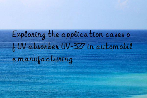 Exploring the application cases of UV absorber UV-327 in automobile manufacturing