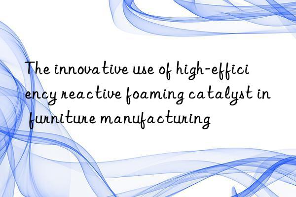 The innovative use of high-efficiency reactive foaming catalyst in furniture manufacturing