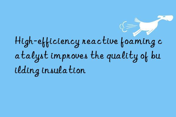 High-efficiency reactive foaming catalyst improves the quality of building insulation