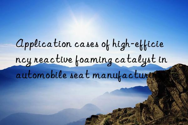 Application cases of high-efficiency reactive foaming catalyst in automobile seat manufacturing