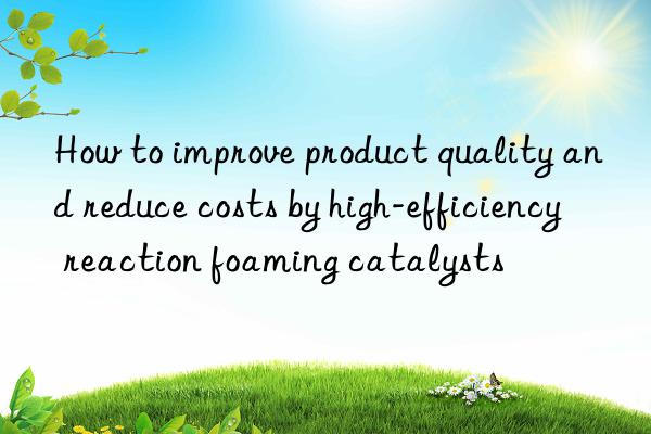 How to improve product quality and reduce costs by high-efficiency reaction foaming catalysts