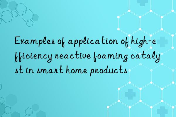 Examples of application of high-efficiency reactive foaming catalyst in smart home products