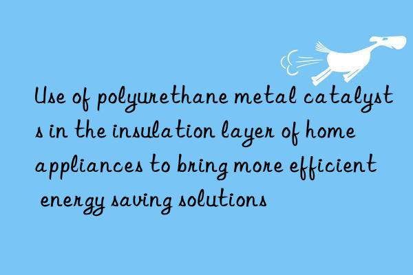 Use of polyurethane metal catalysts in the insulation layer of home appliances to bring more efficient energy saving solutions