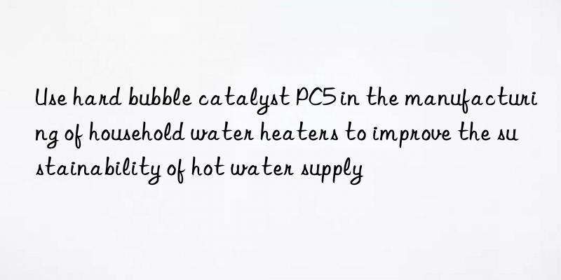 Use hard bubble catalyst PC5 in the manufacturing of household water heaters to improve the sustainability of hot water supply