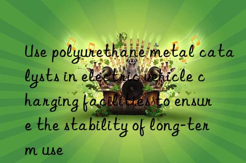 Use polyurethane metal catalysts in electric vehicle charging facilities to ensure the stability of long-term use